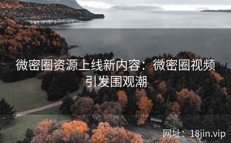 微密圈资源上线新内容：微密圈视频引发围观潮