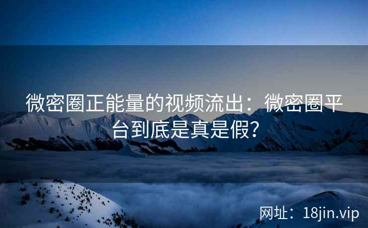 微密圈正能量的视频流出：微密圈平台到底是真是假？