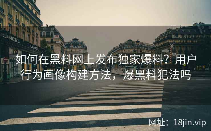 如何在黑料网上发布独家爆料？用户行为画像构建方法，爆黑料犯法吗