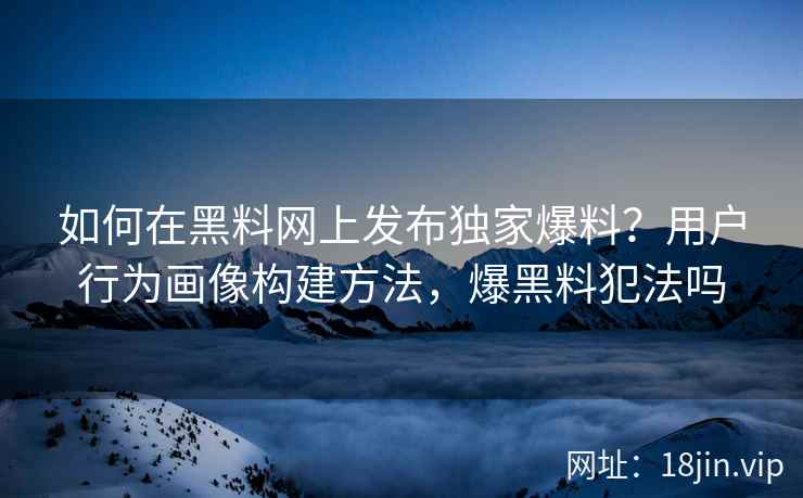 如何在黑料网上发布独家爆料？用户行为画像构建方法，爆黑料犯法吗