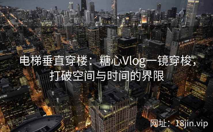 电梯垂直穿楼：糖心Vlog一镜穿梭，打破空间与时间的界限