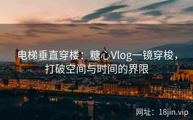 电梯垂直穿楼：糖心Vlog一镜穿梭，打破空间与时间的界限