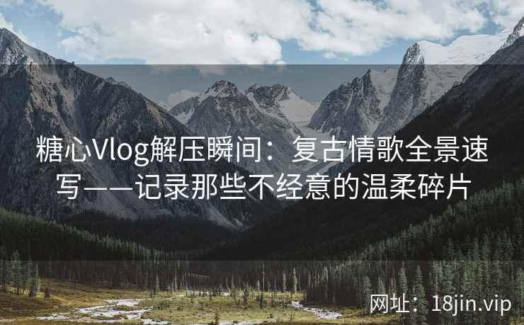 糖心Vlog解压瞬间：复古情歌全景速写——记录那些不经意的温柔碎片