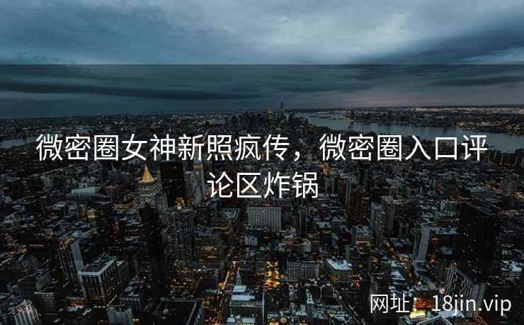 微密圈女神新照疯传，微密圈入口评论区炸锅