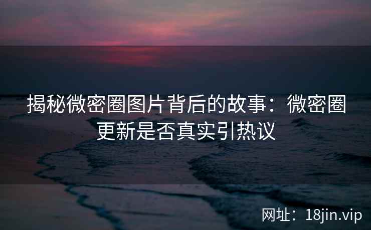 揭秘微密圈图片背后的故事：微密圈更新是否真实引热议