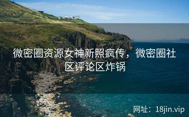 微密圈资源女神新照疯传，微密圈社区评论区炸锅
