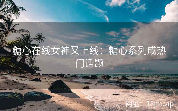 糖心在线女神又上线：糖心系列成热门话题