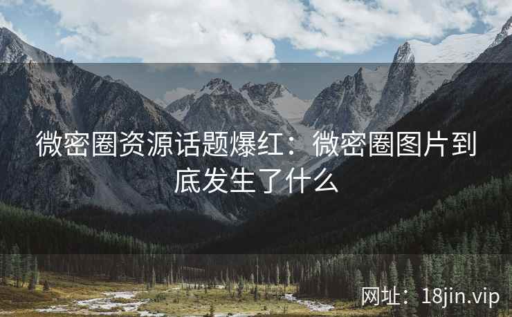 微密圈资源话题爆红：微密圈图片到底发生了什么