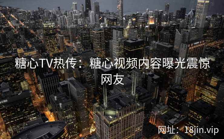 糖心TV热传：糖心视频内容曝光震惊网友