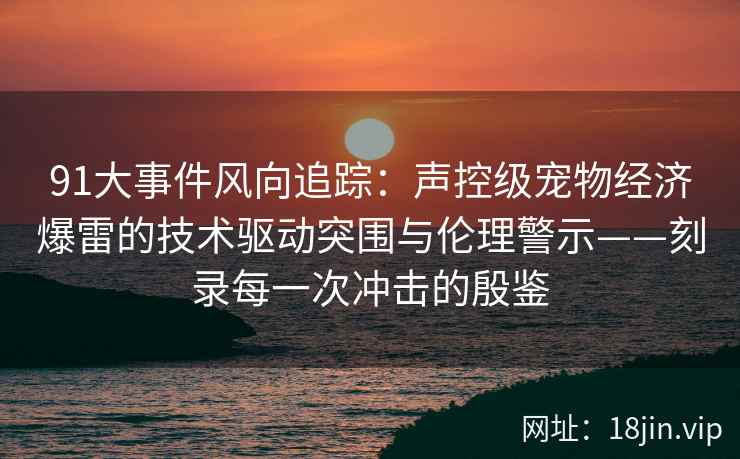 91大事件风向追踪：声控级宠物经济爆雷的技术驱动突围与伦理警示——刻录每一次冲击的殷鉴