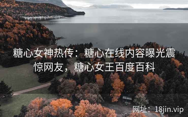 糖心女神热传：糖心在线内容曝光震惊网友，糖心女王百度百科