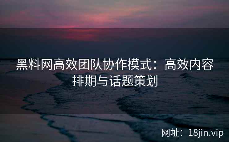 黑料网高效团队协作模式：高效内容排期与话题策划