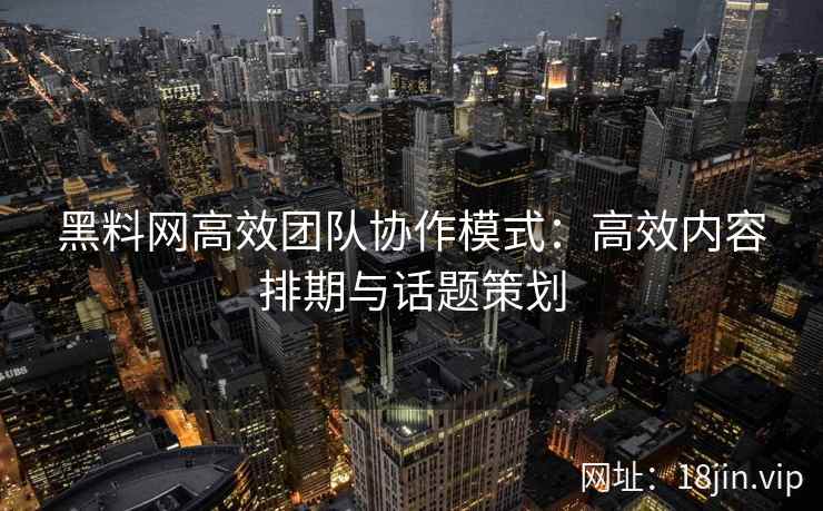 黑料网高效团队协作模式：高效内容排期与话题策划