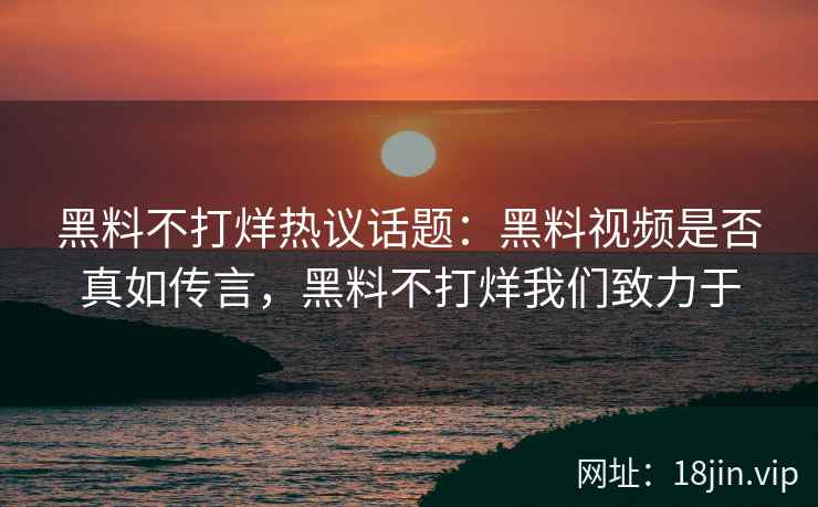 黑料不打烊热议话题：黑料视频是否真如传言，黑料不打烊我们致力于