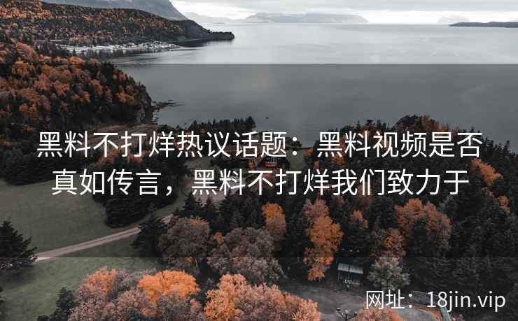 黑料不打烊热议话题：黑料视频是否真如传言，黑料不打烊我们致力于