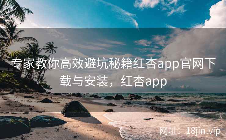 专家教你高效避坑秘籍红杏app官网下载与安装，红杏app