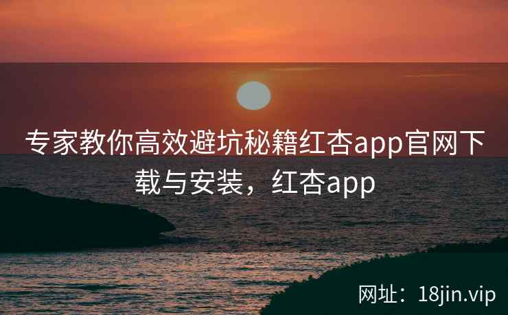 专家教你高效避坑秘籍红杏app官网下载与安装，红杏app