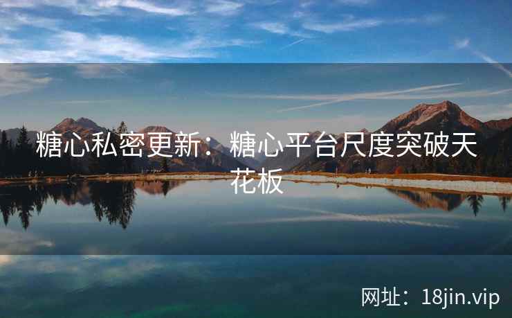 糖心私密更新：糖心平台尺度突破天花板