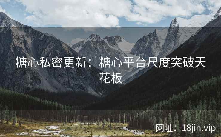 糖心私密更新：糖心平台尺度突破天花板