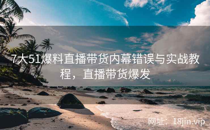 7大51爆料直播带货内幕错误与实战教程，直播带货爆发