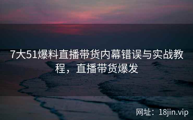 7大51爆料直播带货内幕错误与实战教程，直播带货爆发