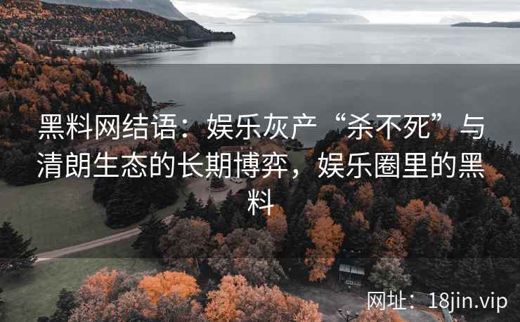 黑料网结语：娱乐灰产“杀不死”与清朗生态的长期博弈，娱乐圈里的黑料