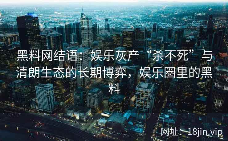 黑料网结语：娱乐灰产“杀不死”与清朗生态的长期博弈，娱乐圈里的黑料