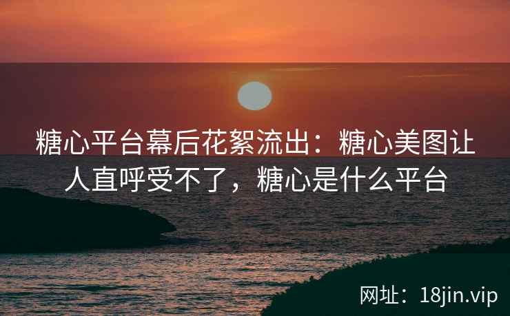 糖心平台幕后花絮流出：糖心美图让人直呼受不了，糖心是什么平台