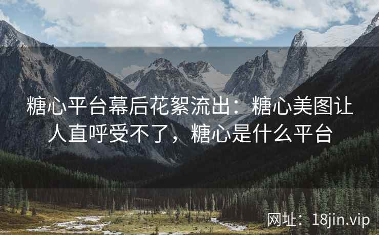 糖心平台幕后花絮流出：糖心美图让人直呼受不了，糖心是什么平台