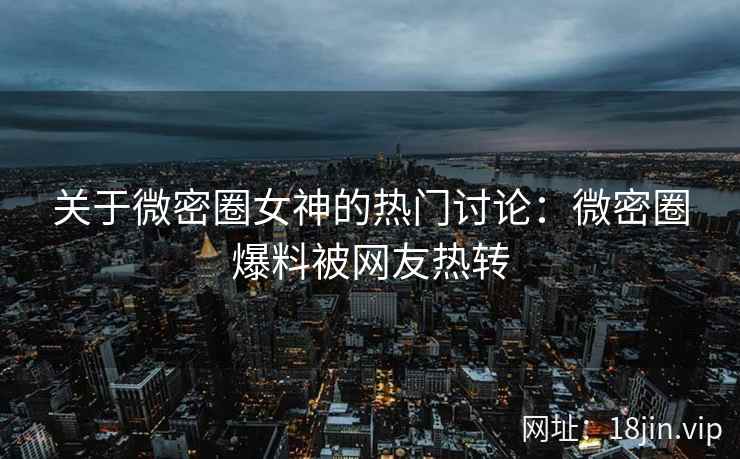 关于微密圈女神的热门讨论：微密圈爆料被网友热转