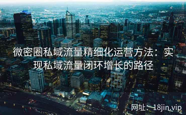 微密圈私域流量精细化运营方法：实现私域流量闭环增长的路径