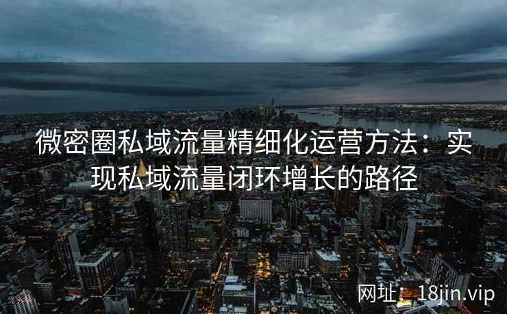 微密圈私域流量精细化运营方法：实现私域流量闭环增长的路径