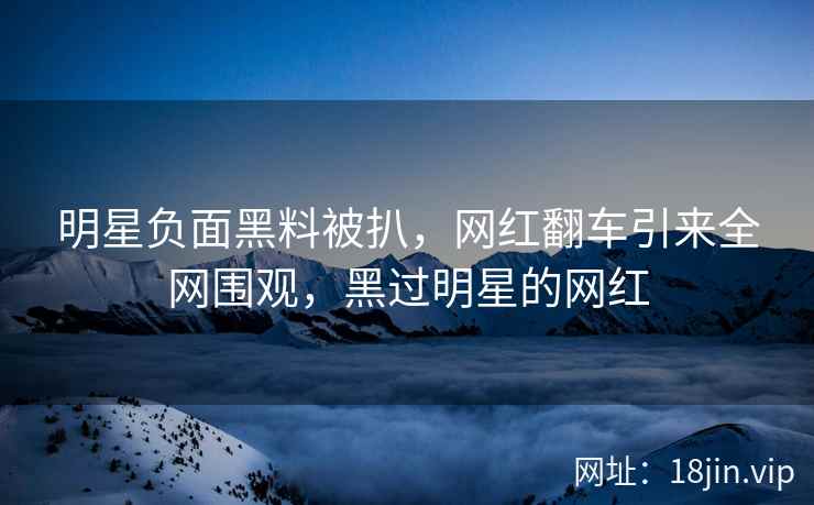 明星负面黑料被扒，网红翻车引来全网围观，黑过明星的网红
