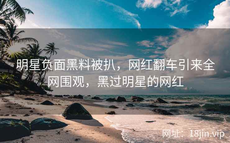 明星负面黑料被扒，网红翻车引来全网围观，黑过明星的网红