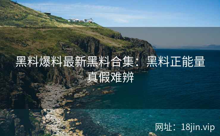 黑料爆料最新黑料合集：黑料正能量真假难辨