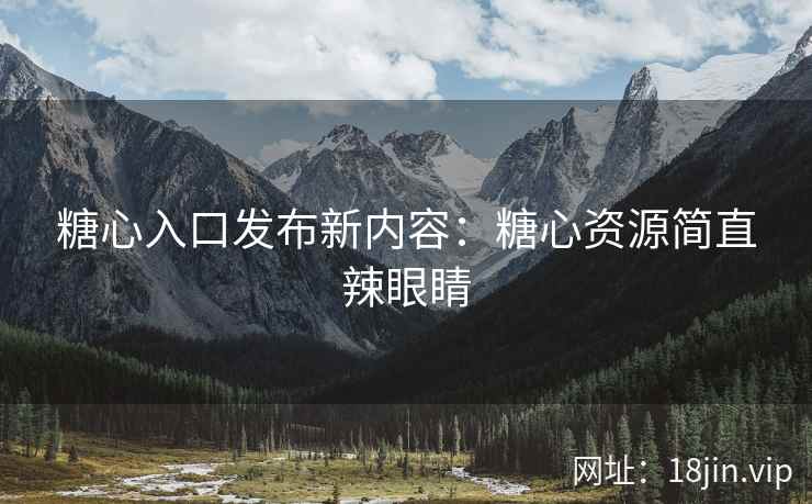 糖心入口发布新内容：糖心资源简直辣眼睛