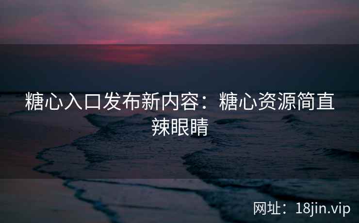 糖心入口发布新内容：糖心资源简直辣眼睛
