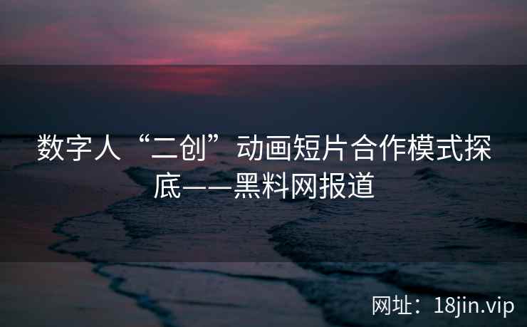 数字人“二创”动画短片合作模式探底——黑料网报道