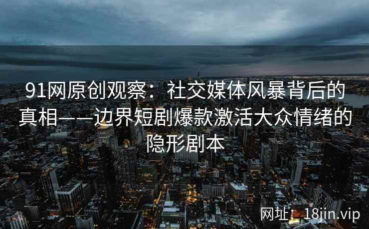91网原创观察：社交媒体风暴背后的真相——边界短剧爆款激活大众情绪的隐形剧本