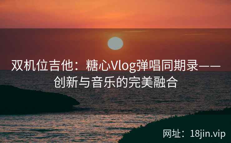 双机位吉他：糖心Vlog弹唱同期录——创新与音乐的完美融合