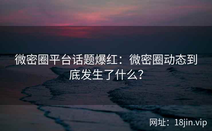 微密圈平台话题爆红：微密圈动态到底发生了什么？