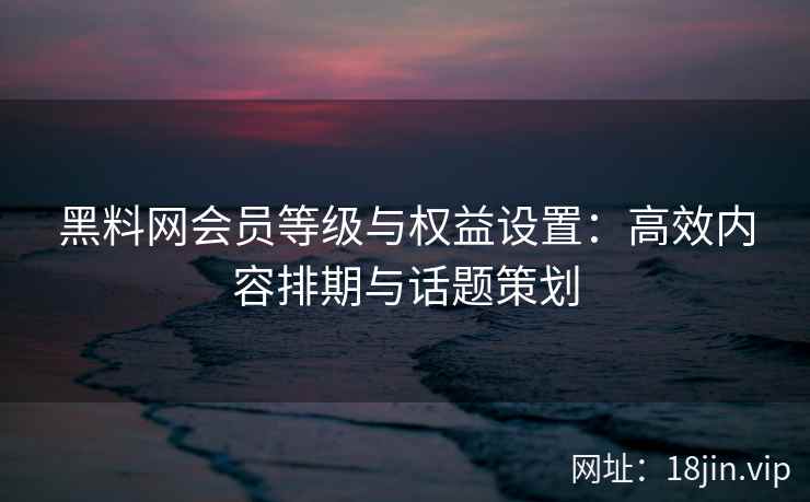 黑料网会员等级与权益设置：高效内容排期与话题策划