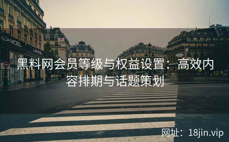 黑料网会员等级与权益设置：高效内容排期与话题策划