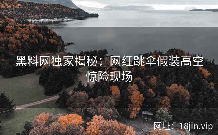 黑料网独家揭秘：网红跳伞假装高空惊险现场