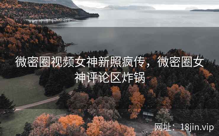 微密圈视频女神新照疯传，微密圈女神评论区炸锅