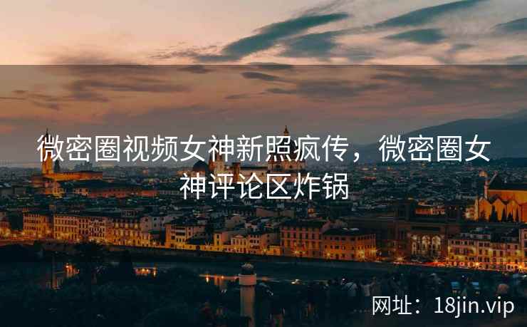 微密圈视频女神新照疯传，微密圈女神评论区炸锅