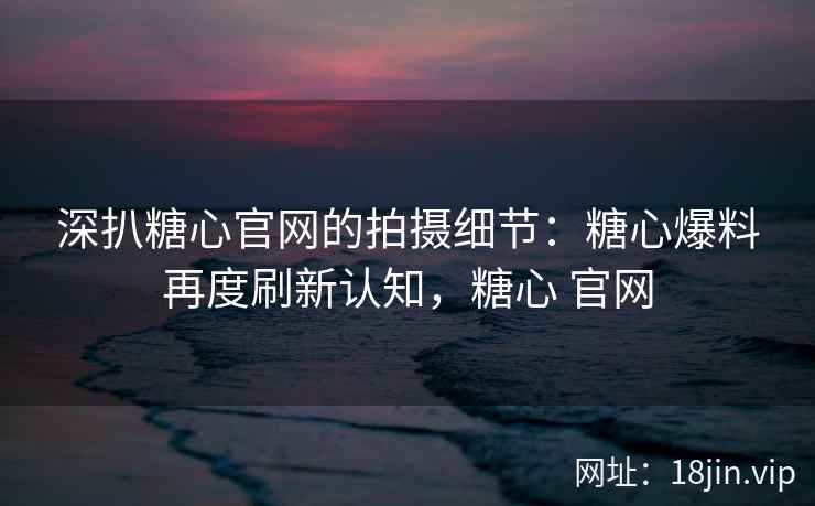 深扒糖心官网的拍摄细节：糖心爆料再度刷新认知，糖心 官网