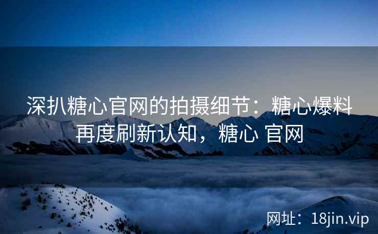 深扒糖心官网的拍摄细节：糖心爆料再度刷新认知，糖心 官网