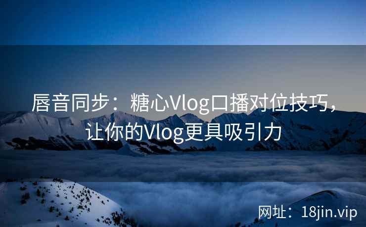 唇音同步：糖心Vlog口播对位技巧，让你的Vlog更具吸引力
