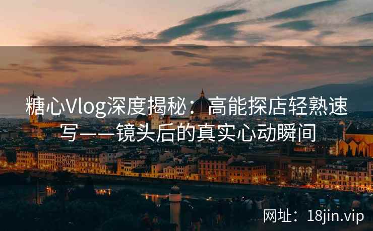 糖心Vlog深度揭秘：高能探店轻熟速写——镜头后的真实心动瞬间